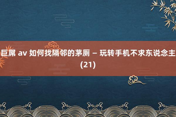 巨屌 av 如何找隔邻的茅厕 — 玩转手机不求东说念主(21)