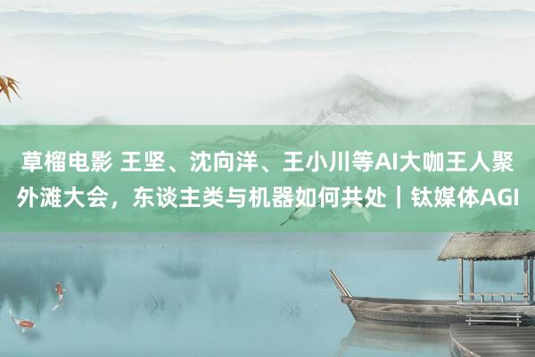 草榴电影 王坚、沈向洋、王小川等AI大咖王人聚外滩大会，东谈主类与机器如何共处｜钛媒体AGI