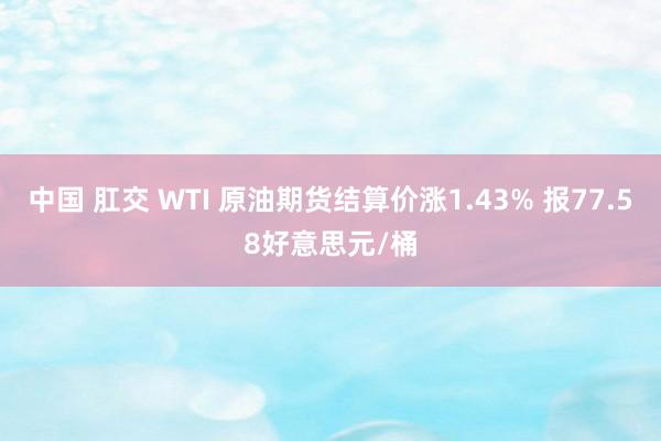 中国 肛交 WTI 原油期货结算价涨1.43% 报77.58好意思元/桶