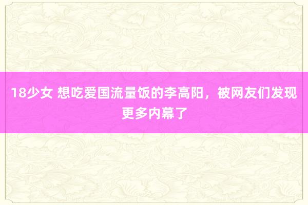 18少女 想吃爱国流量饭的李高阳，被网友们发现更多内幕了