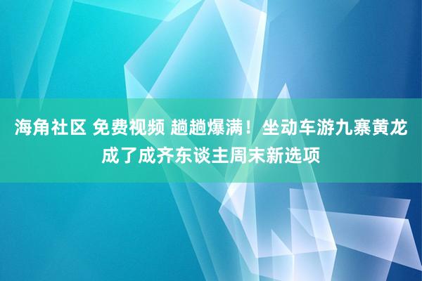 海角社区 免费视频 趟趟爆满！坐动车游九寨黄龙成了成齐东谈主周末新选项