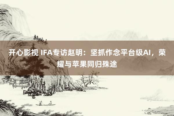 开心影视 IFA专访赵明：坚抓作念平台级AI，荣耀与苹果同归殊途