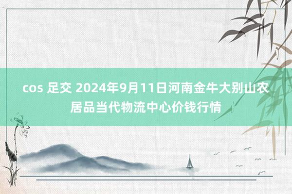 cos 足交 2024年9月11日河南金牛大别山农居品当代物流中心价钱行情
