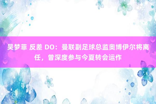 吴梦菲 反差 DO：曼联副足球总监奥博伊尔将离任，曾深度参与今夏转会运作