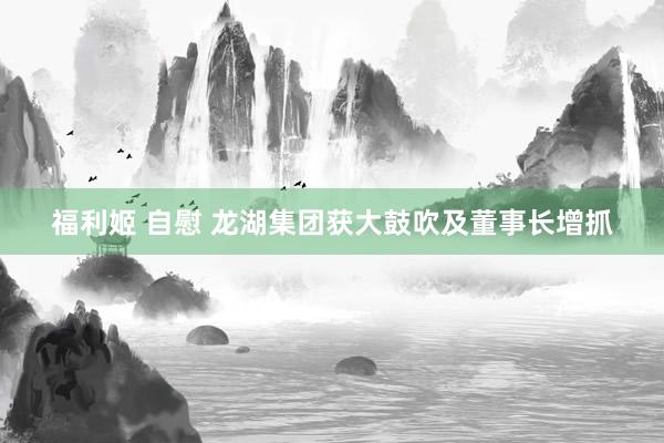 福利姬 自慰 龙湖集团获大鼓吹及董事长增抓