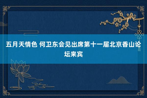 五月天情色 何卫东会见出席第十一届北京香山论坛来宾