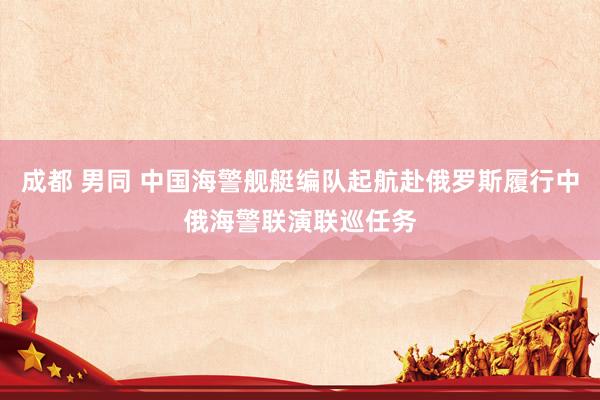 成都 男同 中国海警舰艇编队起航赴俄罗斯履行中俄海警联演联巡任务