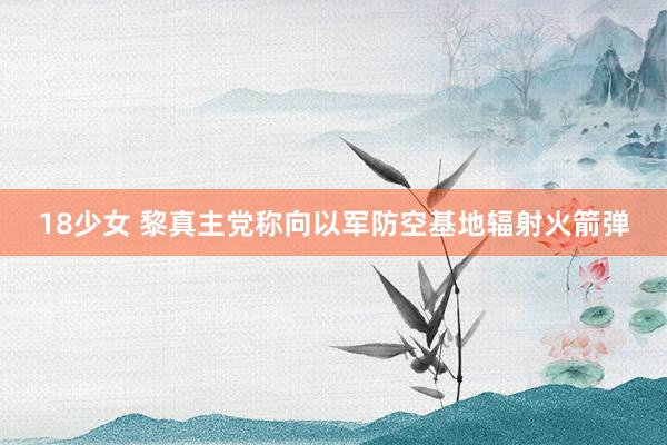 18少女 黎真主党称向以军防空基地辐射火箭弹