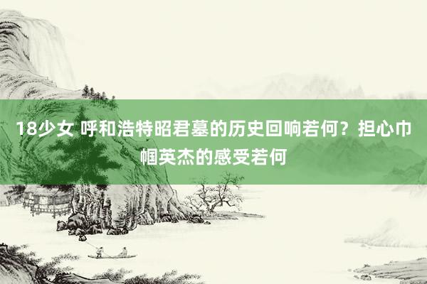 18少女 呼和浩特昭君墓的历史回响若何？担心巾帼英杰的感受若何
