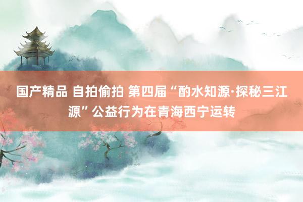 国产精品 自拍偷拍 第四届“酌水知源·探秘三江源”公益行为在青海西宁运转