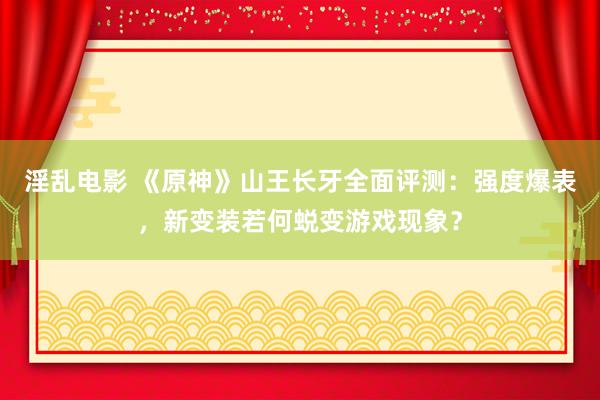 淫乱电影 《原神》山王长牙全面评测：强度爆表，新变装若何蜕变游戏现象？