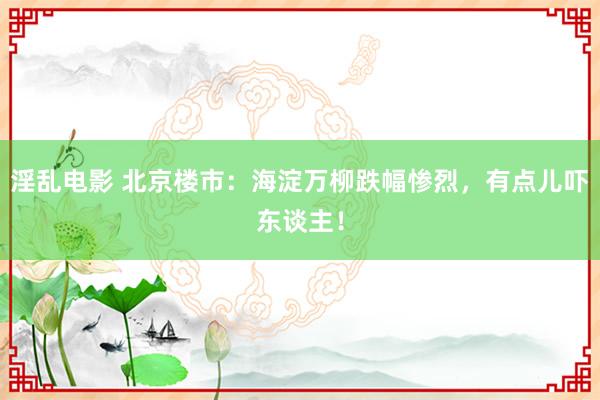 淫乱电影 北京楼市:海淀万柳跌幅惨烈,有点儿吓东谈主!
