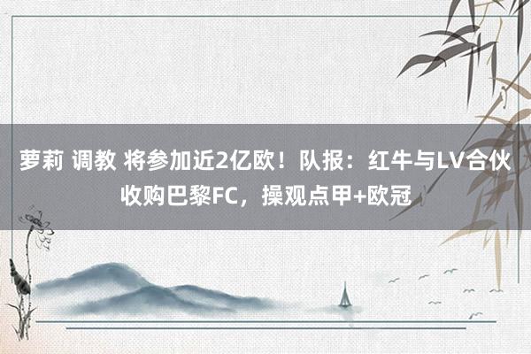 萝莉 调教 将参加近2亿欧！队报：红牛与LV合伙收购巴黎FC，操观点甲+欧冠