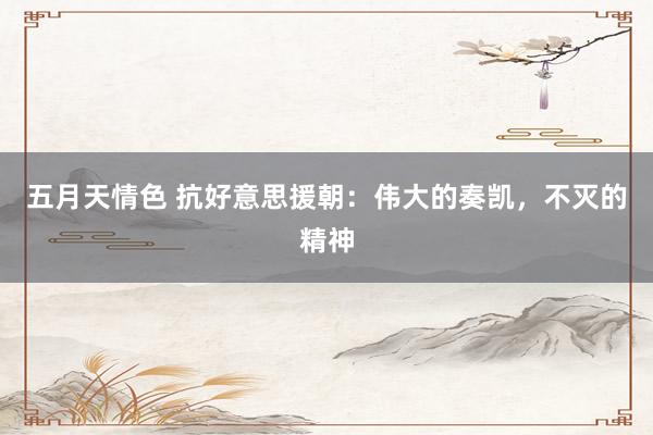 五月天情色 抗好意思援朝：伟大的奏凯，不灭的精神