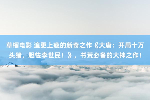 草榴电影 追更上瘾的新奇之作《大唐：开局十万头猪，胆怯李世民！》，书荒必备的大神之作！