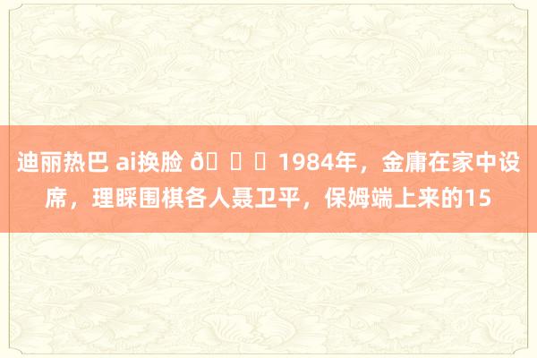 迪丽热巴 ai换脸 🌞1984年，金庸在家中设席，理睬围棋各人聂卫平，保姆端上来的15