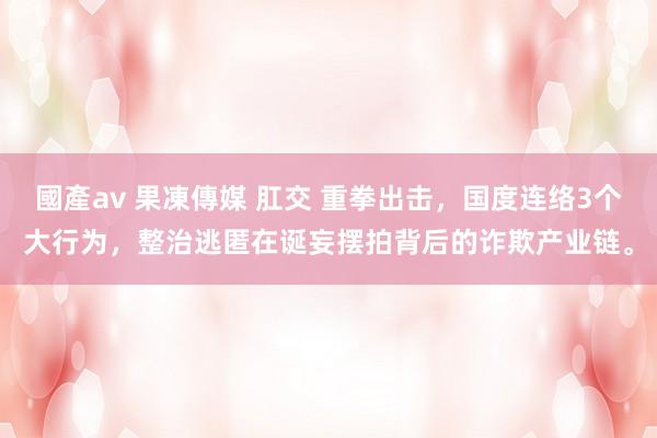 國產av 果凍傳媒 肛交 重拳出击，国度连络3个大行为，整治逃匿在诞妄摆拍背后的诈欺产业链。