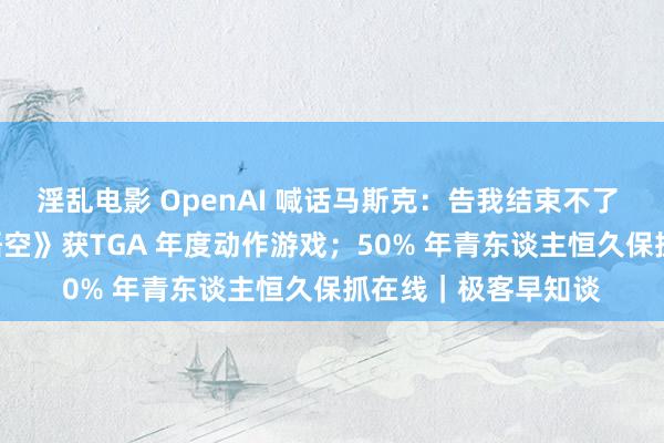 淫乱电影 OpenAI 喊话马斯克：告我结束不了 AGI；《黑别传：悟空》获TGA 年度动作游戏；50% 年青东谈主恒久保抓在线｜极客早知谈