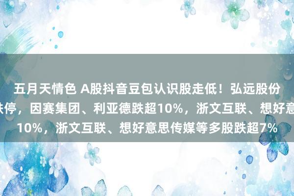 五月天情色 A股抖音豆包认识股走低！弘远股份、北纬科技、六合秀跌停，因赛集团、利亚德跌超10%，浙文互联、想好意思传媒等多股跌超7%