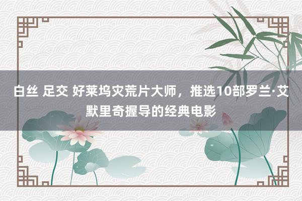 白丝 足交 好莱坞灾荒片大师，推选10部罗兰·艾默里奇握导的经典电影