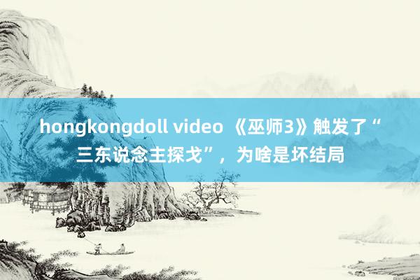 hongkongdoll video 《巫师3》触发了“三东说念主探戈”，为啥是坏结局