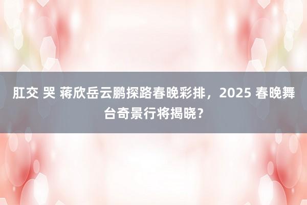 肛交 哭 蒋欣岳云鹏探路春晚彩排，2025 春晚舞台奇景行将揭晓？