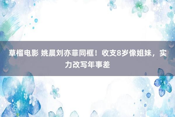 草榴电影 姚晨刘亦菲同框！收支8岁像姐妹，实力改写年事差