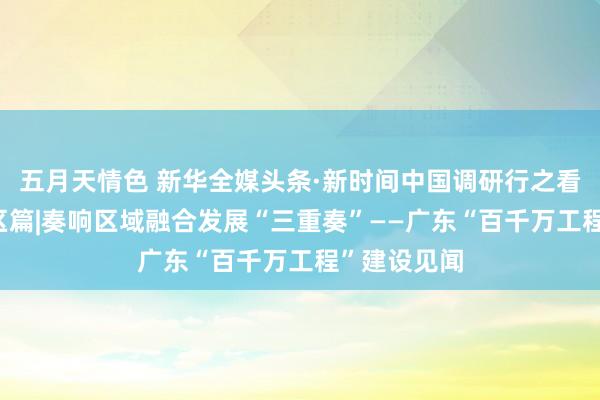 五月天情色 新华全媒头条·新时间中国调研行之看区域·大湾区篇|奏响区域融合发展“三重奏”——广东“百千万工程”建设见闻