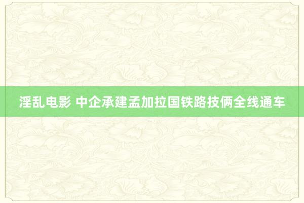 淫乱电影 中企承建孟加拉国铁路技俩全线通车
