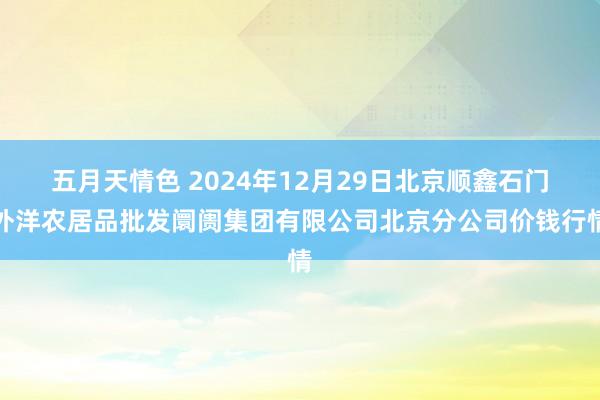 五月天情色 2024年12月29日北京顺鑫石门外洋农居品批发阛阓集团有限公司北京分公司价钱行情