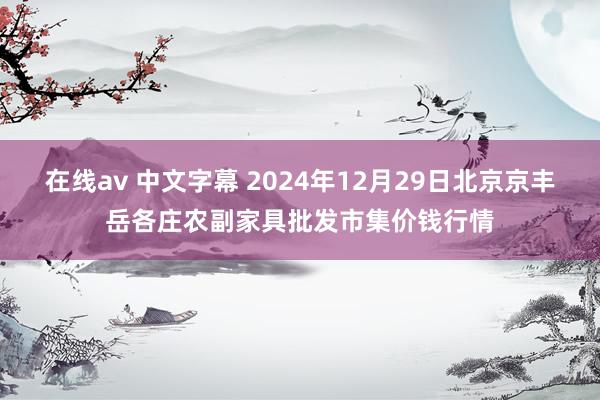 在线av 中文字幕 2024年12月29日北京京丰岳各庄农副家具批发市集价钱行情