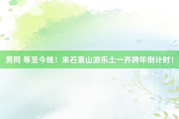 男同 等至今晚！来石景山游乐土一齐跨年倒计时！