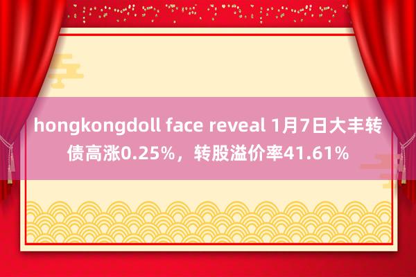 hongkongdoll face reveal 1月7日大丰转债高涨0.25%，转股溢价率41.61%