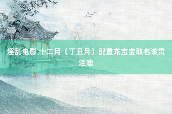 淫乱电影 十二月（丁丑月）配置龙宝宝取名该贯注啥