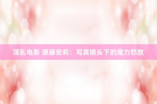 淫乱电影 源藤安莉：写真镜头下的魔力怒放