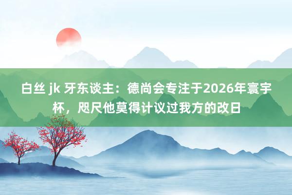 白丝 jk 牙东谈主：德尚会专注于2026年寰宇杯，咫尺他莫得计议过我方的改日