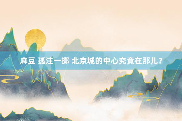 麻豆 孤注一掷 北京城的中心究竟在那儿？