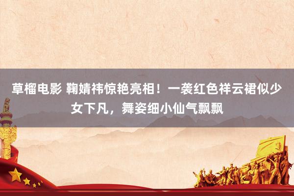 草榴电影 鞠婧祎惊艳亮相！一袭红色祥云裙似少女下凡，舞姿细小仙气飘飘