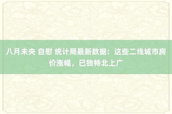 八月未央 自慰 统计局最新数据：这些二线城市房价涨幅，已独特北上广