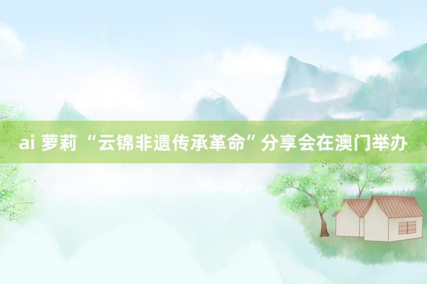 ai 萝莉 “云锦非遗传承革命”分享会在澳门举办