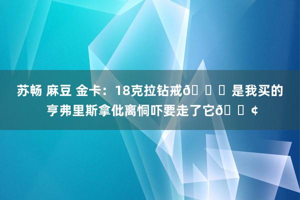 苏畅 麻豆 金卡：18克拉钻戒💍是我买的 亨弗里斯拿仳离恫吓要走了它😢