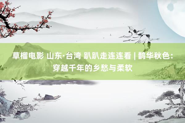 草榴电影 山东·台湾 趴趴走连连看 | 鹊华秋色：穿越千年的乡愁与柔软