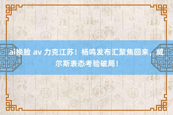 ai换脸 av 力克江苏！杨鸣发布汇聚焦回来，威尔斯表态考验破局！