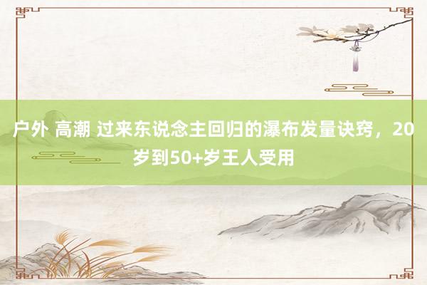户外 高潮 过来东说念主回归的瀑布发量诀窍，20岁到50+岁王人受用