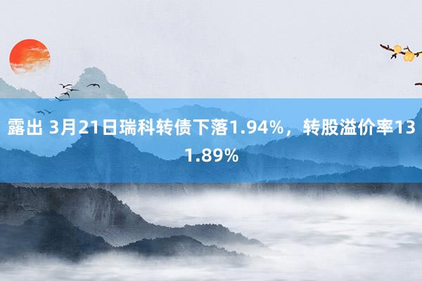 露出 3月21日瑞科转债下落1.94%，转股溢价率131.89%