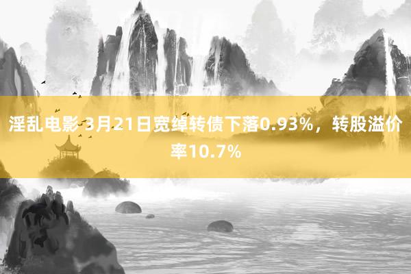淫乱电影 3月21日宽绰转债下落0.93%，转股溢价率10.7%
