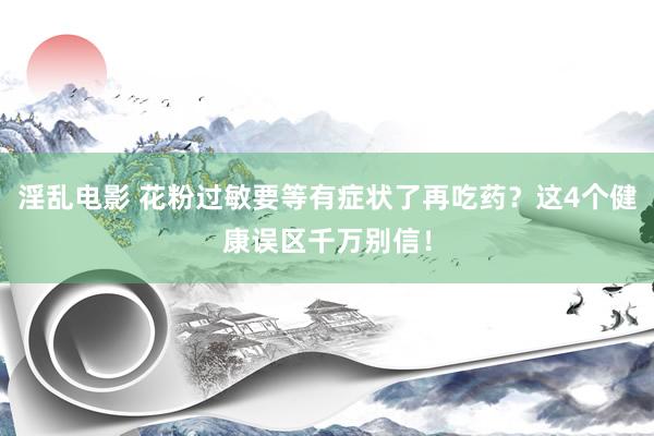 淫乱电影 花粉过敏要等有症状了再吃药？这4个健康误区千万别信！