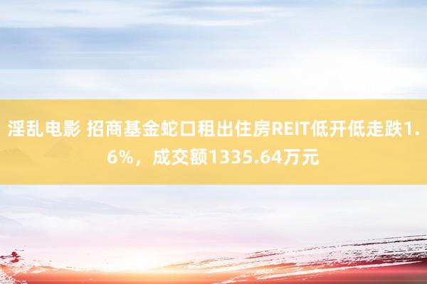 淫乱电影 招商基金蛇口租出住房REIT低开低走跌1.6%，成交额1335.64万元