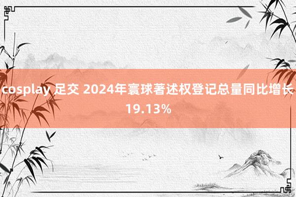 cosplay 足交 2024年寰球著述权登记总量同比增长19.13%