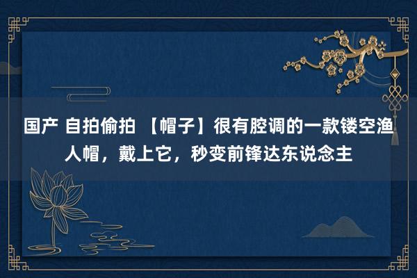 国产 自拍偷拍 【帽子】很有腔调的一款镂空渔人帽，戴上它，秒变前锋达东说念主